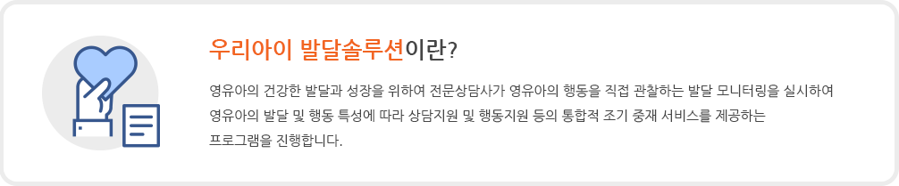 우리아이 발달솔루션이란. 영유아의 건강한 발달과 성장을 위하여 전문상담사가 영유아의 행동을 직접 관찰하는 발달 모니터링을 실시하여 영유아의 발달 및 행동 특성에 따라 상담지원 및 행동지원 등의 통합적 조기 중재 서비스를 제공하는 프로그램을 진행합니다.