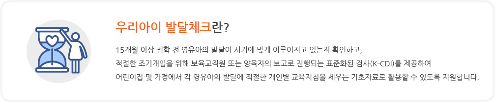 15개월 이상 취학 전 영유아의 발달이 시기에 맞게 이루어지고 있는지 확인하고, 적절한 조기개입을 위해 보육교직원 또는 양육자의 보고로 진행되는 표준화된 검사(K-CDI)를 제공하여 어린이집 및 가정에서 각 영유아의 발달에 적절한 개인별 교육지침을 세우는 기초자료로 활용할 수 있도록 지원합니다.